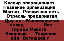 Кассир-операционист › Название организации ­ Магнит, Розничная сеть › Отрасль предприятия ­ Другое › Минимальный оклад ­ 25 000 - Все города Работа » Вакансии   . Тверская обл.,Осташков г.